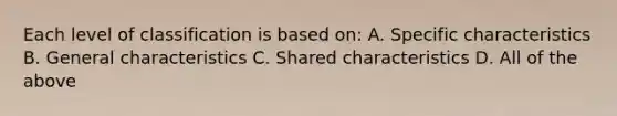 Each level of classification is based on: A. Specific characteristics B. General characteristics C. Shared characteristics D. All of the above