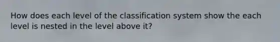 How does each level of the classification system show the each level is nested in the level above it?