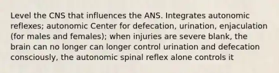 Level the CNS that influences the ANS. Integrates autonomic reflexes; autonomic Center for defecation, urination, enjaculation (for males and females); when injuries are severe blank, the brain can no longer can longer control urination and defecation consciously, the autonomic spinal reflex alone controls it