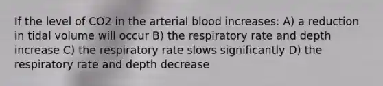 If the level of CO2 in the arterial blood increases: A) a reduction in tidal volume will occur B) the respiratory rate and depth increase C) the respiratory rate slows significantly D) the respiratory rate and depth decrease