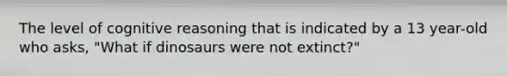 The level of cognitive reasoning that is indicated by a 13 year-old who asks, "What if dinosaurs were not extinct?"