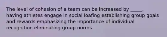 The level of cohesion of a team can be increased by _____. having athletes engage in social loafing establishing group goals and rewards emphasizing the importance of individual recognition eliminating group norms