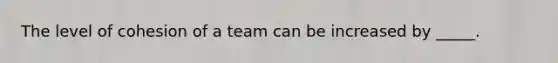 The level of cohesion of a team can be increased by _____.