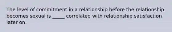 The level of commitment in a relationship before the relationship becomes sexual is _____ correlated with relationship satisfaction later on.