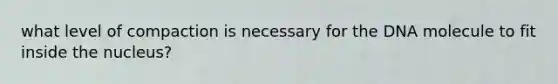 what level of compaction is necessary for the DNA molecule to fit inside the nucleus?