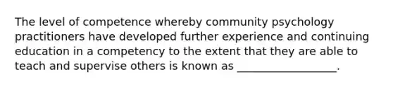The level of competence whereby community psychology practitioners have developed further experience and continuing education in a competency to the extent that they are able to teach and supervise others is known as __________________.