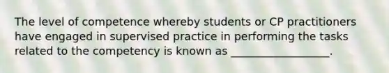 The level of competence whereby students or CP practitioners have engaged in supervised practice in performing the tasks related to the competency is known as __________________.