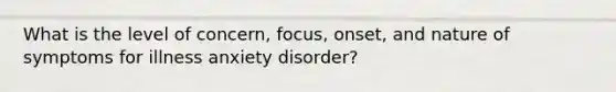 What is the level of concern, focus, onset, and nature of symptoms for illness anxiety disorder?