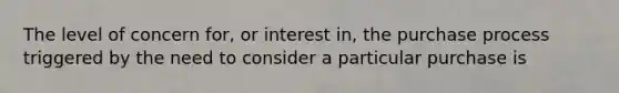 The level of concern for, or interest in, the purchase process triggered by the need to consider a particular purchase is