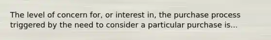 The level of concern for, or interest in, the purchase process triggered by the need to consider a particular purchase is...