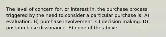 The level of concern for, or interest in, the purchase process triggered by the need to consider a particular purchase is: A) evaluation. B) purchase involvement. C) decision making. D) postpurchase dissonance. E) none of the above.