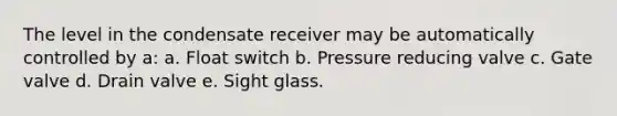 The level in the condensate receiver may be automatically controlled by a: a. Float switch b. Pressure reducing valve c. Gate valve d. Drain valve e. Sight glass.