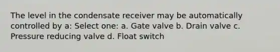 The level in the condensate receiver may be automatically controlled by a: Select one: a. Gate valve b. Drain valve c. Pressure reducing valve d. Float switch