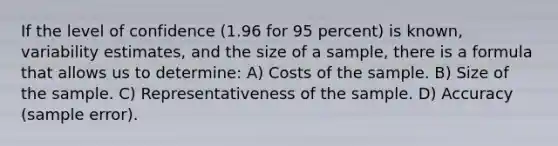 If the level of confidence (1.96 for 95 percent) is known, variability estimates, and the size of a sample, there is a formula that allows us to determine: A) Costs of the sample. B) Size of the sample. C) Representativeness of the sample. D) Accuracy (sample error).