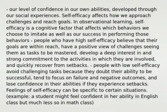 - our level of confidence in our own abilities, developed through our social experiences. Self-efficacy affects how we approach challenges and reach goals. In observational learning, self-efficacy is a cognitive factor that affects which behaviors we choose to imitate as well as our success in performing those behaviors - people who have high self-efficacy believe that their goals are within reach, have a positive view of challenges seeing them as tasks to be mastered, develop a deep interest in and strong commitment to the activities in which they are involved, and quickly recover from setbacks. - people with low self-efficacy avoid challenging tasks because they doubt their ability to be successful, tend to focus on failure and negative outcomes, and lose confidence in their abilities if they experience setbacks. Feelings of self-efficacy can be specific to certain situations. (example: a student might feel confident in her ability in English class but much less so in math class)