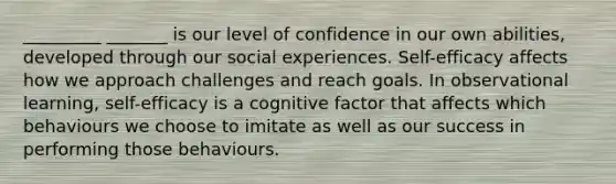 _________ _______ is our level of confidence in our own abilities, developed through our social experiences. Self-efficacy affects how we approach challenges and reach goals. In observational learning, self-efficacy is a cognitive factor that affects which behaviours we choose to imitate as well as our success in performing those behaviours.