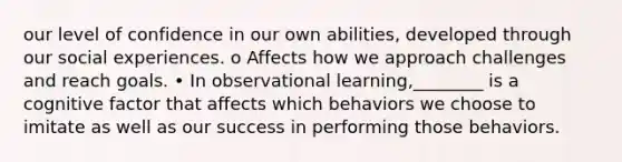 our level of confidence in our own abilities, developed through our social experiences. o Affects how we approach challenges and reach goals. • In observational learning,________ is a cognitive factor that affects which behaviors we choose to imitate as well as our success in performing those behaviors.