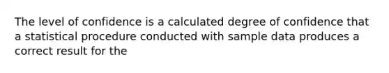 The level of confidence is a calculated degree of confidence that a statistical procedure conducted with sample data produces a correct result for the