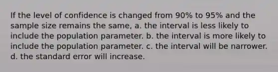 If the level of confidence is changed from 90% to 95% and the sample size remains the same, a. the interval is less likely to include the population parameter. b. the interval is more likely to include the population parameter. c. the interval will be narrower. d. the standard error will increase.