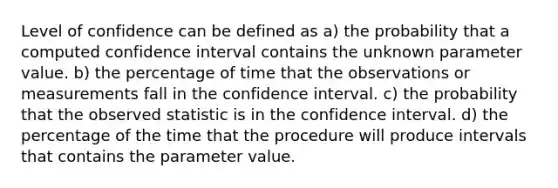 Level of confidence can be defined as a) the probability that a computed confidence interval contains the unknown parameter value. b) the percentage of time that the observations or measurements fall in the confidence interval. c) the probability that the observed statistic is in the confidence interval. d) the percentage of the time that the procedure will produce intervals that contains the parameter value.