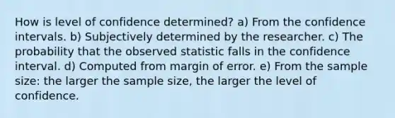 How is level of confidence determined? a) From the confidence intervals. b) Subjectively determined by the researcher. c) The probability that the observed statistic falls in the confidence interval. d) Computed from margin of error. e) From the sample size: the larger the sample size, the larger the level of confidence.