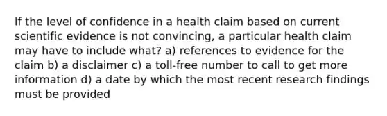 If the level of confidence in a health claim based on current scientific evidence is not convincing, a particular health claim may have to include what? a) references to evidence for the claim b) a disclaimer c) a toll-free number to call to get more information d) a date by which the most recent research findings must be provided