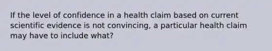 If the level of confidence in a health claim based on current scientific evidence is not convincing, a particular health claim may have to include what?