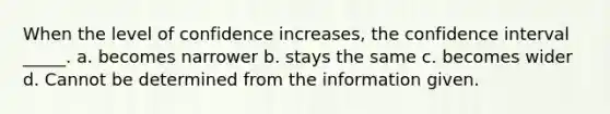 When the level of confidence increases, the confidence interval _____. a. becomes narrower b. stays the same c. becomes wider d. Cannot be determined from the information given.