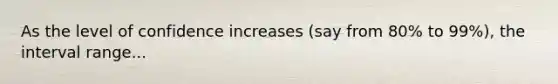 As the level of confidence increases (say from 80% to 99%), the interval range...