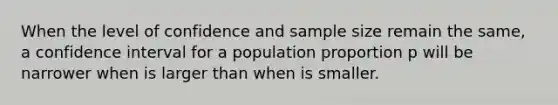 When the level of confidence and sample size remain the same, a confidence interval for a population proportion p will be narrower when is larger than when is smaller.