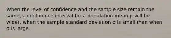 When the level of confidence and the sample size remain the same, a confidence interval for a population mean μ will be wider, when the sample standard deviation σ is small than when σ is large.