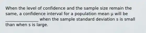 When the level of confidence and the sample size remain the same, a confidence interval for a population mean μ will be ________________ when the sample <a href='https://www.questionai.com/knowledge/kqGUr1Cldy-standard-deviation' class='anchor-knowledge'>standard deviation</a> s is small than when s is large.