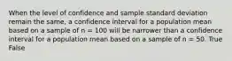 When the level of confidence and sample standard deviation remain the same, a confidence interval for a population mean based on a sample of n = 100 will be narrower than a confidence interval for a population mean based on a sample of n = 50. True False