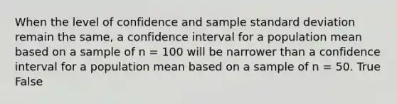 When the level of confidence and sample standard deviation remain the same, a confidence interval for a population mean based on a sample of n = 100 will be narrower than a confidence interval for a population mean based on a sample of n = 50. True False