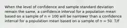 When the level of confidence and sample standard deviation remain the same, a confidence interval for a population mean based on a sample of n = 100 will be narrower than a confidence interval for a population mean based on a sample of n = 50. T/F