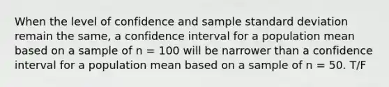 When the level of confidence and sample standard deviation remain the same, a confidence interval for a population mean based on a sample of n = 100 will be narrower than a confidence interval for a population mean based on a sample of n = 50. T/F