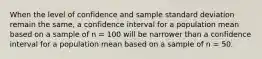 When the level of confidence and sample standard deviation remain the same, a confidence interval for a population mean based on a sample of n = 100 will be narrower than a confidence interval for a population mean based on a sample of n = 50.