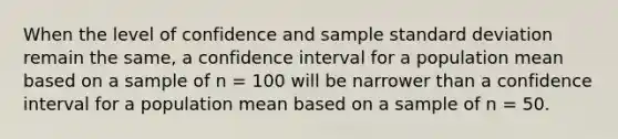 When the level of confidence and sample standard deviation remain the same, a confidence interval for a population mean based on a sample of n = 100 will be narrower than a confidence interval for a population mean based on a sample of n = 50.