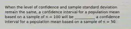 When the level of confidence and sample standard deviation remain the same, a confidence interval for a population mean based on a sample of n = 100 will be ___________ a confidence interval for a population mean based on a sample of n = 50.