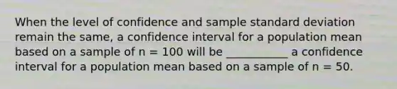 When the level of confidence and sample standard deviation remain the same, a confidence interval for a population mean based on a sample of n = 100 will be ___________ a confidence interval for a population mean based on a sample of n = 50.