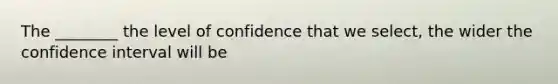 The ________ the level of confidence that we select, the wider the confidence interval will be