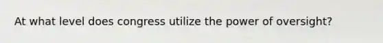 At what level does congress utilize the power of oversight?