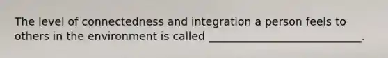 The level of connectedness and integration a person feels to others in the environment is called ____________________________.