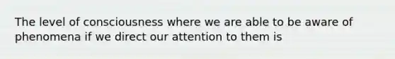 The level of consciousness where we are able to be aware of phenomena if we direct our attention to them is