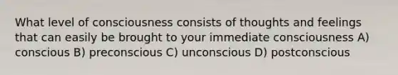 What level of consciousness consists of thoughts and feelings that can easily be brought to your immediate consciousness A) conscious B) preconscious C) unconscious D) postconscious