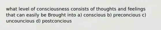 what level of consciousness consists of thoughts and feelings that can easily be Brought into a) conscious b) preconcious c) uncouncious d) postconcious