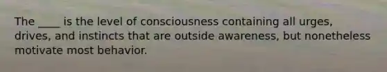 The ____ is the level of consciousness containing all urges, drives, and instincts that are outside awareness, but nonetheless motivate most behavior.