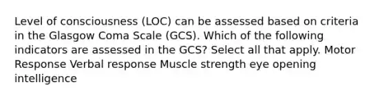 Level of consciousness (LOC) can be assessed based on criteria in the Glasgow Coma Scale (GCS). Which of the following indicators are assessed in the GCS? Select all that apply. Motor Response Verbal response Muscle strength eye opening intelligence