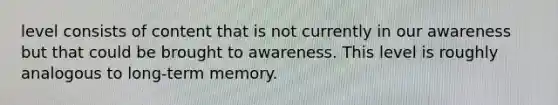 level consists of content that is not currently in our awareness but that could be brought to awareness. This level is roughly analogous to long-term memory.