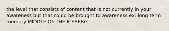 the level that consists of content that is not currently in your awareness but that could be brought to awareness ex: long term memory MIDDLE OF THE ICEBERG